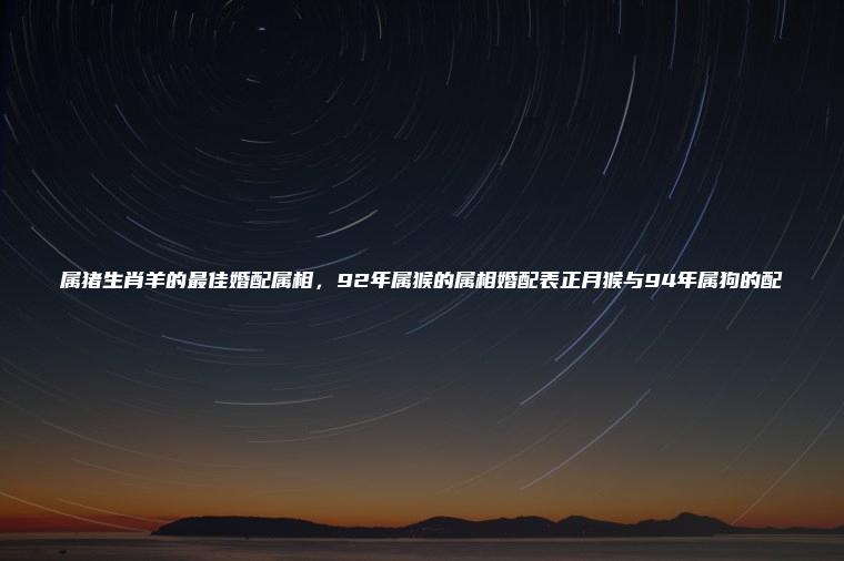 属猪生肖羊的最佳婚配属相，92年属猴的属相婚配表正月猴与94年属狗的配